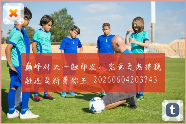 巅峰对决一触即发，究竟是老将稳胜还是新秀称王_20260604203743