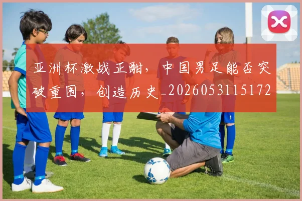 亚洲杯激战正酣,中国男足能否突破重围,创造历史_20260531151727