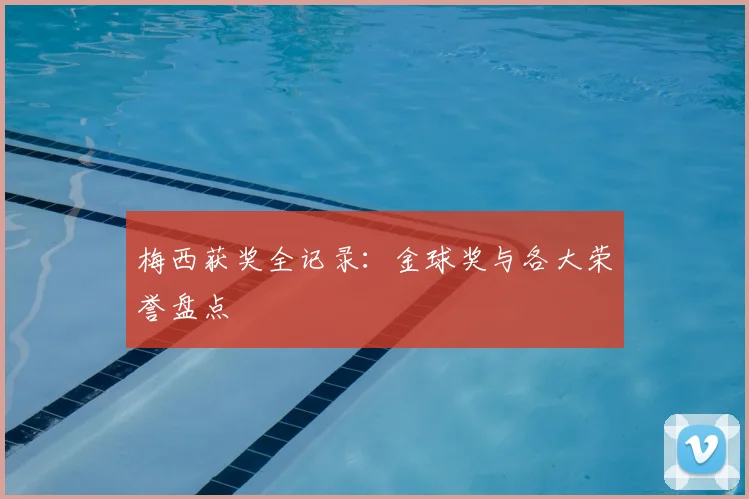 梅西获奖全记录：金球奖与各大荣誉盘点