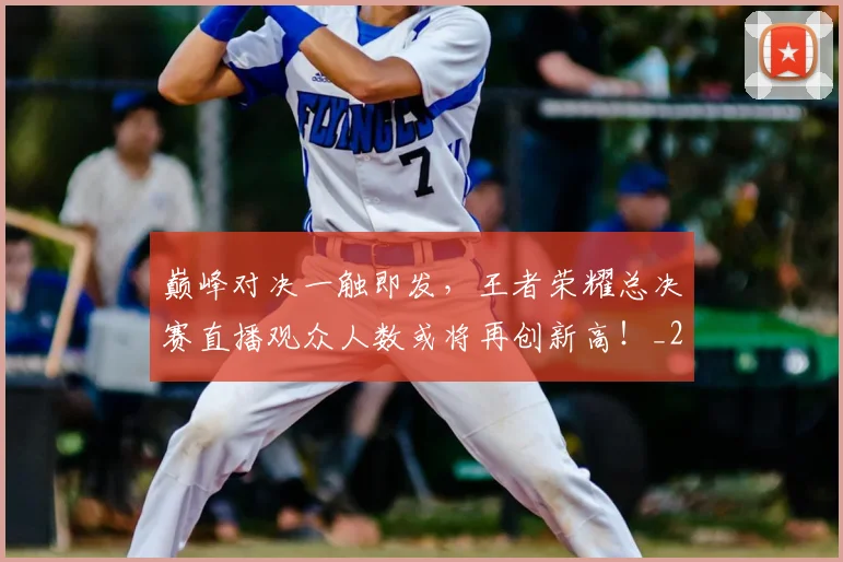 巅峰对决一触即发，王者荣耀总决赛直播观众人数或将再创新高！_20260707145837