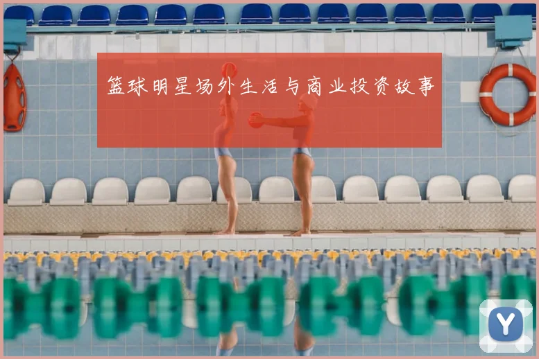 篮球明星场外生活与商业投资故事