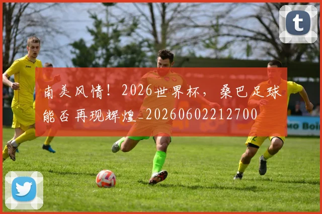 南美风情!2026世界杯,桑巴足球能否再现辉煌_20260602212700