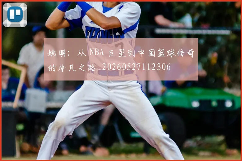 姚明:从 NBA 巨星到中国篮球传奇的非凡之路_20260527112306