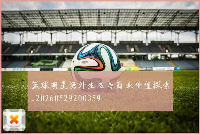 篮球明星场外生活与商业价值探索_20260529200359