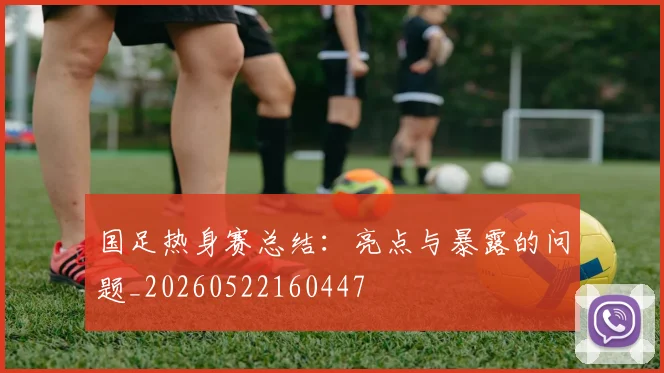 国足热身赛总结：亮点与暴露的问题_20260522160447