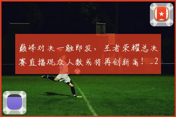 巅峰对决一触即发，王者荣耀总决赛直播观众人数或将再创新高！_20260707145837