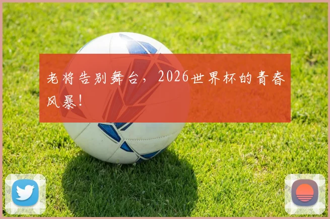老将告别舞台，2026世界杯的青春风暴！