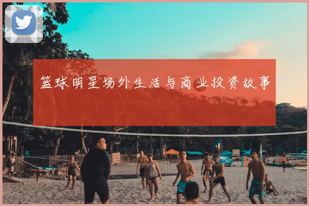 篮球明星场外生活与商业投资故事