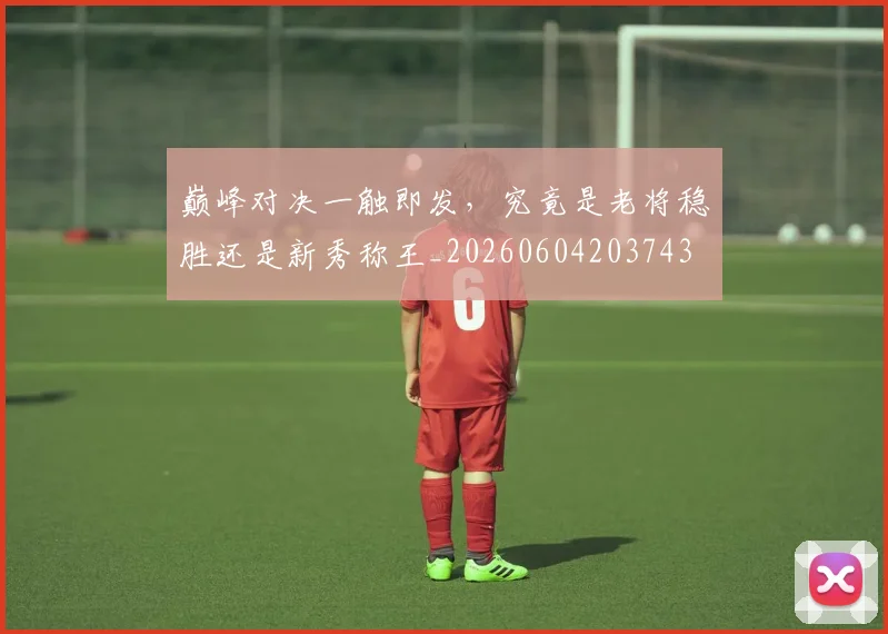 巅峰对决一触即发，究竟是老将稳胜还是新秀称王_20260604203743