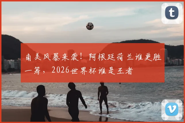 南美风暴来袭!阿根廷荷兰谁更胜一筹,2026世界杯谁是王者
