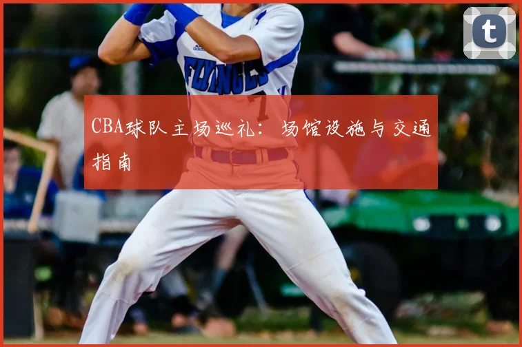 CBA球队主场巡礼:场馆设施与交通指南