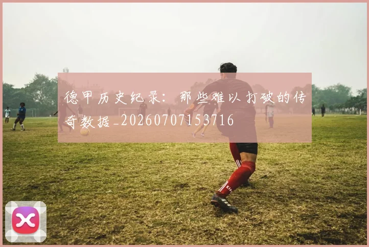 德甲历史纪录：那些难以打破的传奇数据_20260707153716