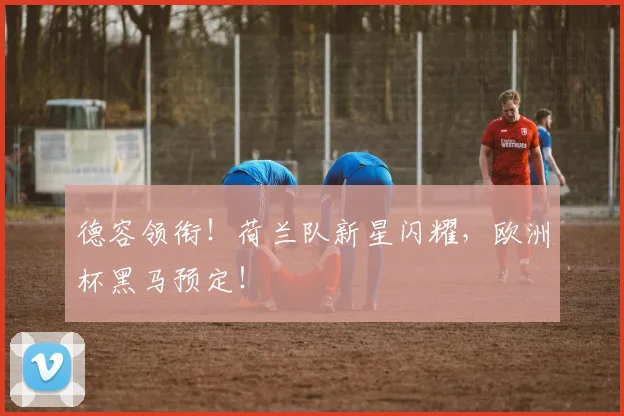 德容领衔！荷兰队新星闪耀，欧洲杯黑马预定！
