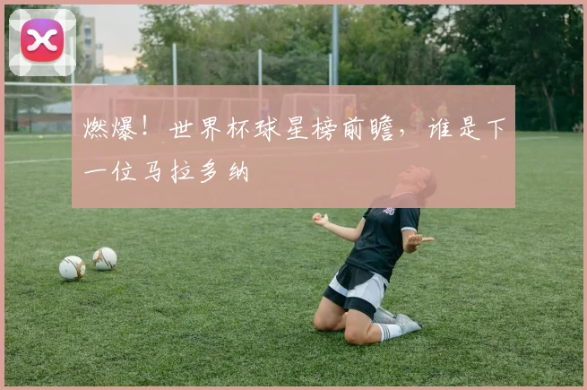 燃爆!世界杯球星榜前瞻,谁是下一位马拉多纳