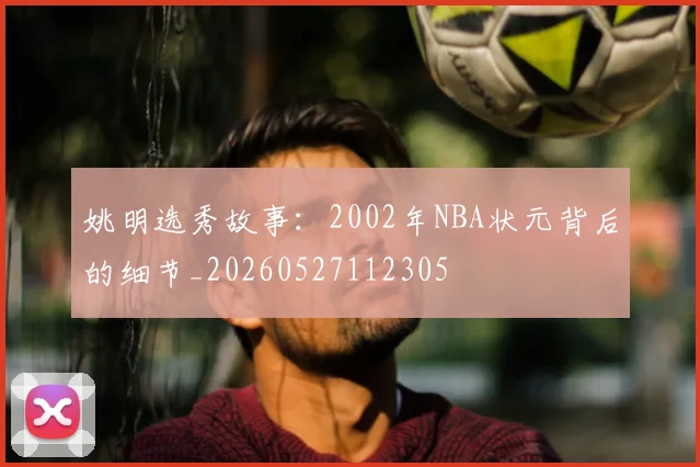 姚明选秀故事：2002年NBA状元背后的细节_20260527112305