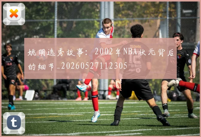 姚明选秀故事：2002年NBA状元背后的细节_20260527112305